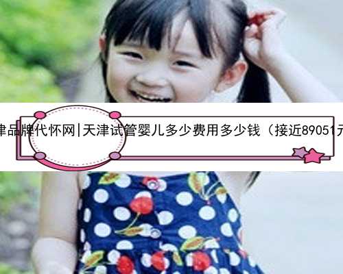 天津品牌代怀网|天津试管婴儿多少费用多少钱（接近89051元）